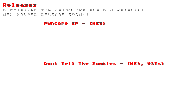 Releases
Disclaimer the below EPs are old material
NEW PROPER RELEASE SOON!!
Pwncore EP - (NES)
1. Anger Management Chip
2. Timbaland Steal My Song
3. Digitally Enhanced Blue Skys
Dont Tell The Zombies - (NES, VSTs)
1. Circuit Jam
2. Dont tell the Zombies
3. Robot Ass
4. Train Men